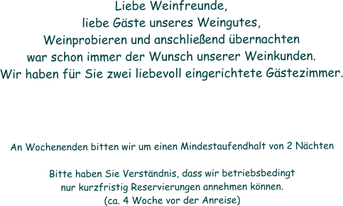 Liebe Weinfreunde,  liebe Gäste unseres Weingutes,  Weinprobieren und anschließend übernachten  war schon immer der Wunsch unserer Weinkunden. Wir haben für Sie zwei liebevoll eingerichtete Gästezimmer.              An Wochenenden bitten wir um einen Mindestaufendhalt von 2 Nächten  Bitte haben Sie Verständnis, dass wir betriebsbedingt  nur kurzfristig Reservierungen annehmen können.  (ca. 4 Woche vor der Anreise)